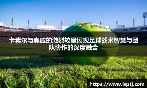 ued官网卡素尔与奥咸的激烈较量展现足球战术智慧与团队协作的深度融合
